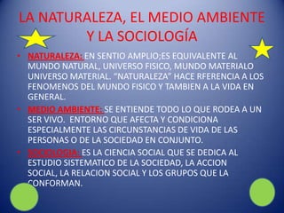 LA NATURALEZA, EL MEDIO AMBIENTE
        Y LA SOCIOLOGÍA
• NATURALEZA: EN SENTIO AMPLIO;ES EQUIVALENTE AL
  MUNDO NATURAL, UNIVERSO FISICO, MUNDO MATERIALO
  UNIVERSO MATERIAL. “NATURALEZA” HACE RFERENCIA A LOS
  FENOMENOS DEL MUNDO FISICO Y TAMBIEN A LA VIDA EN
  GENERAL.
• MEDIO AMBIENTE: SE ENTIENDE TODO LO QUE RODEA A UN
  SER VIVO. ENTORNO QUE AFECTA Y CONDICIONA
  ESPECIALMENTE LAS CIRCUNSTANCIAS DE VIDA DE LAS
  PERSONAS O DE LA SOCIEDAD EN CONJUNTO.
• SOCIOLOGIA: ES LA CIENCIA SOCIAL QUE SE DEDICA AL
  ESTUDIO SISTEMATICO DE LA SOCIEDAD, LA ACCION
  SOCIAL, LA RELACION SOCIAL Y LOS GRUPOS QUE LA
  CONFORMAN.
 