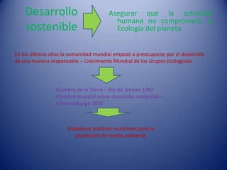 Desarrollo                          Asegurar que la actividad
                                          humana no comprometa la
    sostenible                            Ecología del planeta


En los últimos años la comunidad mundial empezó a preocuparse por el desarrollo
de una manera responsable – Crecimiento Mundial de los Grupos Ecologistas




                •Cumbre de la Tierra – Rio de Janeiro 1992
                •Cumbre mundial sobre desarrollo sostenible –
                Johannesburgo 2002



                      Establecer políticas mundiales para la
                         protección de medio ambiente
 