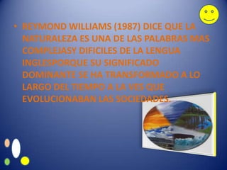 • REYMOND WILLIAMS (1987) DICE QUE LA
  NATURALEZA ES UNA DE LAS PALABRAS MAS
  COMPLEJASY DIFICILES DE LA LENGUA
  INGLESPORQUE SU SIGNIFICADO
  DOMINANTE SE HA TRANSFORMADO A LO
  LARGO DEL TIEMPO A LA VES QUE
  EVOLUCIONABAN LAS SOCIEDADES.
 