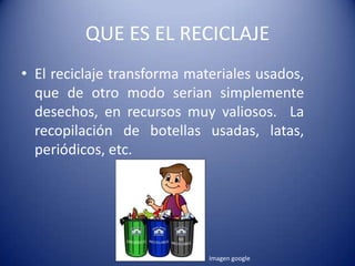 QUE ES EL RECICLAJE
• El reciclaje transforma materiales usados,
  que de otro modo serian simplemente
  desechos, en recursos muy valiosos. La
  recopilación de botellas usadas, latas,
  periódicos, etc.




                             Imagen google
 