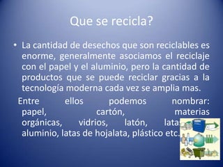 Que se recicla?
• La cantidad de desechos que son reciclables es
  enorme, generalmente asociamos el reciclaje
  con el papel y el aluminio, pero la cantidad de
  productos que se puede reciclar gracias a la
  tecnología moderna cada vez se amplia mas.
 Entre       ellos        podemos        nombrar:
  papel,              cartón,             materias
  orgánicas,     vidrios,    latón,    latas   de
  aluminio, latas de hojalata, plástico etc.
 