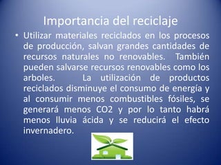 Importancia del reciclaje
• Utilizar materiales reciclados en los procesos
  de producción, salvan grandes cantidades de
  recursos naturales no renovables. También
  pueden salvarse recursos renovables como los
  arboles.       La utilización de productos
  reciclados disminuye el consumo de energía y
  al consumir menos combustibles fósiles, se
  generará menos CO2 y por lo tanto habrá
  menos lluvia ácida y se reducirá el efecto
  invernadero.
 
