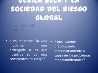 Ulrich Beck y la
   sociedad del riesgo
         global
Planteamiento del
  problema

• ¿ es realmente la vida • ¿ nos estamos
  moderna              mas preocupando
  arriesgada o es que      innecesariamente a
  nosotros somos mas       causa de los problemas
  conscientes del riesgo?  medioambientales?
 