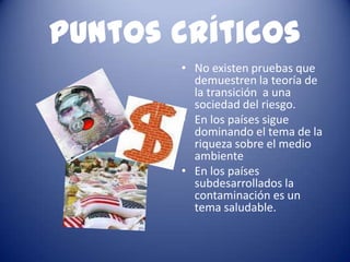 Puntos críticos
       • No existen pruebas que
         demuestren la teoría de
         la transición a una
         sociedad del riesgo.
       • En los países sigue
         dominando el tema de la
         riqueza sobre el medio
         ambiente
       • En los países
         subdesarrollados la
         contaminación es un
         tema saludable.
 