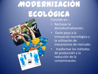 Modernización
  ecológica:
       Consiste en
         • Rechazar la
           desindustrialización.
         • Darle paso a la
           innovación tecnológica y
           la utilización de
           mecanismos de mercado.
         • trasformar los métodos
           de producción y la
           reducción de la
           contaminación.
 