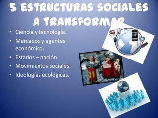 5 estructuras sociales
    a transformar
• Ciencia y tecnología.
• Mercados y agentes
  económico.
• Estados – nación.
• Movimientos sociales.
• Ideologías ecológicas.
 