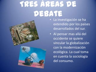 Tres áreas de
   debate
      • La investigación se ha
        extendido por los países
        desarrollados del sur.
      • Al pensar mas allá del
        occidente se quiere
        vincular la globalización
        con la modernización
        ecológica. La cual toma
        en cuenta la sociología
        del consumo.
 