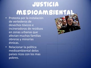 Justicia
        medioambiental
• Protesta por la instalación
  de vertederos de
  desechos tóxicos e
  incineradoras de residuos
  en zonas urbanas que
  afectan muchas familias
  obreras y minorías
  étnicas.
• Relacionar la política
  medioambiental delos
  países ricos con los mas
  pobres.
 