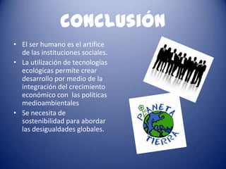 conclusión
• El ser humano es el artífice
  de las instituciones sociales.
• La utilización de tecnologías
  ecológicas permite crear
  desarrollo por medio de la
  integración del crecimiento
  económico con las políticas
  medioambientales
• Se necesita de
  sostenibilidad para abordar
  las desigualdades globales.
 