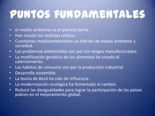 Puntos fundamentales
• el medio ambiente es el planeta tierra.
• Han nacido los realistas críticos.
• Cuestiones medioambientales un hibrido de medio ambiente y
  sociedad.
• Los problemas ambientales son por los riesgos manufacturados.
• La modificación genética de los alimentos ha creado el
  calentamiento.
• Los hábitos de consumo son por la producción industrial.
• Desarrollo sostenible.
• La teoría de Beck ha sido de influencia.
• La modernización ecológica ha fomentado el cambio.
• Reducir las desigualdades para lograr la participación de los países
  pobres en el mejoramiento global.
 