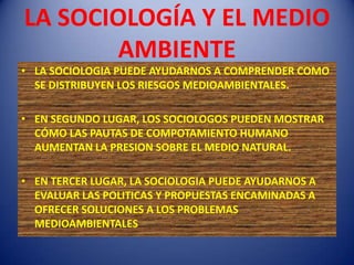 LA SOCIOLOGÍA Y EL MEDIO
       AMBIENTE
• LA SOCIOLOGIA PUEDE AYUDARNOS A COMPRENDER COMO
  SE DISTRIBUYEN LOS RIESGOS MEDIOAMBIENTALES.

• EN SEGUNDO LUGAR, LOS SOCIOLOGOS PUEDEN MOSTRAR
  CÓMO LAS PAUTAS DE COMPOTAMIENTO HUMANO
  AUMENTAN LA PRESION SOBRE EL MEDIO NATURAL.

• EN TERCER LUGAR, LA SOCIOLOGIA PUEDE AYUDARNOS A
  EVALUAR LAS POLITICAS Y PROPUESTAS ENCAMINADAS A
  OFRECER SOLUCIONES A LOS PROBLEMAS
  MEDIOAMBIENTALES
 