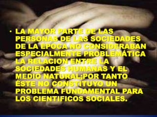 • LA MAYOR PARTE DE LAS
  PERSONAS DE LAS SOCIEDADES
  DE LA EPOCA NO CONSIDERABAN
  ESPECIALMENTE PROBLEMÁTICA
  LA RELACION ENTRE LA
  SOCIEDADES HUMANAS Y EL
  MEDIO NATURAL;POR TANTO
  ÉSTE NO CONSTITUYO UN
  PROBLEMA FUNDAMENTAL PARA
  LOS CIENTIFICOS SOCIALES.
 