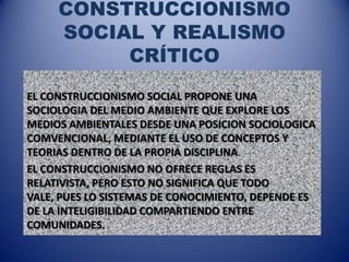 CONSTRUCCIONISMO
     SOCIAL Y REALISMO
          CRÍTICO
EL CONSTRUCCIONISMO SOCIAL PROPONE UNA
SOCIOLOGIA DEL MEDIO AMBIENTE QUE EXPLORE LOS
MEDIOS AMBIENTALES DESDE UNA POSICION SOCIOLOGICA
COMVENCIONAL, MEDIANTE EL USO DE CONCEPTOS Y
TEORIAS DENTRO DE LA PROPIA DISCIPLINA.
EL CONSTRUCCIONISMO NO OFRECE REGLAS ES
RELATIVISTA, PERO ESTO NO SIGNIFICA QUE TODO
VALE, PUES LO SISTEMAS DE CONOCIMIENTO, DEPENDE ES
DE LA INTELIGIBILIDAD COMPARTIENDO ENTRE
COMUNIDADES.
 