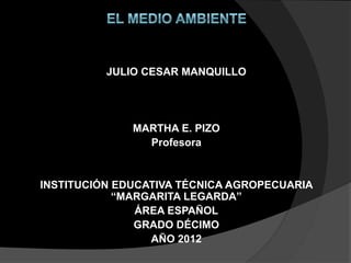 JULIO CESAR MANQUILLO
MARTHA E. PIZO
Profesora
INSTITUCIÓN EDUCATIVA TÉCNICA AGROPECUARIA
“MARGARITA LEGARDA”
ÁREA ESPAÑOL
GRADO DÉCIMO
AÑO 2012
 