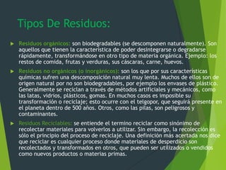 Tipos De Residuos:
 Residuos orgánicos: son biodegradables (se descomponen naturalmente). Son
aquellos que tienen la característica de poder desintegrarse o degradarse
rápidamente, transformándose en otro tipo de materia orgánica. Ejemplo: los
restos de comida, frutas y verduras, sus cáscaras, carne, huevos.
 Residuos no orgánicos (o inorgánicos): son los que por sus características
químicas sufren una descomposición natural muy lenta. Muchos de ellos son de
origen natural por no son biodegradables, por ejemplo los envases de plástico.
Generalmente se reciclan a través de métodos artificiales y mecánicos, como
las latas, vidrios, plásticos, gomas. En muchos casos es imposible su
transformación o reciclaje; esto ocurre con el telgopor, que seguirá presente en
el planeta dentro de 500 años. Otros, como las pilas, son peligrosos y
contaminantes.
 Residuos Reciclables: se entiende el termino reciclar como sinónimo de
recolectar materiales para volverlos a utilizar. Sin embargo, la recolección es
sólo el principio del proceso de reciclaje. Una definición más acertada nos dice
que reciclar es cualquier proceso donde materiales de desperdicio son
recolectados y transformados en otros, que pueden ser utilizados o vendidos
como nuevos productos o materias primas.
 
