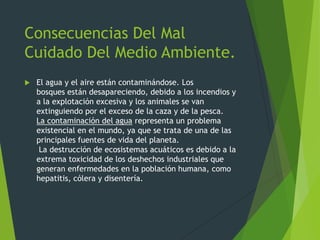 Consecuencias Del Mal
Cuidado Del Medio Ambiente.
 El agua y el aire están contaminándose. Los
bosques están desapareciendo, debido a los incendios y
a la explotación excesiva y los animales se van
extinguiendo por el exceso de la caza y de la pesca.
La contaminación del agua representa un problema
existencial en el mundo, ya que se trata de una de las
principales fuentes de vida del planeta.
La destrucción de ecosistemas acuáticos es debido a la
extrema toxicidad de los deshechos industriales que
generan enfermedades en la población humana, como
hepatitis, cólera y disentería.
 