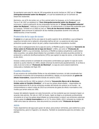 Se aprobaron para este fin más de 100 propuestas de acción hechas en 1997 por el "Grupo
Intergubernamental sobre los Bosques", el cual fue establecido por la Comisión de
Desarrollo Sostenible.
Asimismo, con el fin de contar con un foro central sobre los bosques, en la Cumbre para la
Tierra+5 de 1997 se estableció el "Foro Intergubernamental sobre los Bosques", que
promueve y vigila la aplicación de las propuestas hechas por el "Grupo Intergubernamental
sobre los Bosques", relativas a la conservación, el ordenamiento y el desarrollo sostenible para
los bosques. También en el 2000 se creó un "Foro de las Naciones Unidas sobre los
Bosques" para promover la aplicación de las medidas propuestas durante cinco años de
deliberaciones a nivel mundial.
Protección de la capa de ozono
El ozono es un gas que forma una capa en la parte superior de la atmósfera y que protege la
superficie terrestre de la radiación ultravioleta dañina del sol. La ausencia de esta capa
protectora puede causar cáncer de piel y daños imprevisibles al ecosistema mundial.
Para evitar el adelgazamiento de la capa de ozono, el PNUMA ayudó a negociar el "Convenio de
Viena sobre la Protección de la Capa de Ozono" (1985), así como el "Protocolo de
Montreal" (1987) y sus enmiendas. Asimismo el PNUMA se dedica actualmente a administrar
estos acuerdos. Los países desarrollados han acordado a través de estos acuerdos prohibir la
producción y venta de clorofluorocarbonos (CFCs) que agotan la capa de ozono, a más tardar en
el año 2010.
Gracias a estas acciones la cantidad de compuestos combinados que agotan la capa de ozono
alcanzó su punto máximo en 1994 y desde entonces ha disminuido paulatinamente. Si se lleva a
cabo al pie de la letra el "Protocolo de Montreal", la capa de ozono estará totalmente
restaurada a mediados del Siglo XXI.
Cambio climático
El uso excesivo de combustibles fósiles en las actividades humanas y la tala inmoderada han
contribuido al aumento de la temperatura atmosférica, debido a la acumulación de gases de
efecto invernadero, especialmente bióxido de carbono (CO2).
En la Cumbre de Río de 1992 se elaboró y firmó la "Convención Marco de la Naciones
Unidas sobre el Cambio Climático", en la que los países desarrollados - responsables de
aproximadamente 60 % de las emisiones anuales del bióxido de carbono en el mundo - se
comprometieron a reducir antes de 2010 sus emisiones de gases de efecto invernadero a los
niveles que tenían antes de 1990.
A pesar del adelanto logrado con esta Convención, se hizo evidente que era necesario lograr un
acuerdo más estricto. Por ello en 1997 en Kyoto, Japón se llegó a un protocolo jurídicamente
vinculante en el que los países desarrollados se comprometen a reducir sus emisiones colectivas
de seis gases de efecto invernadero en un 5.2 % entre 2008 y 2012, tomando los niveles de
1990 como base de referencia. Este documento es conocido como "Protocolo de Kyoto".
AGUA
Todos dependemos del agua para gozar de salud, para producir alimentos, para bañarnos y para
transportarnos, para la irrigación y la industria. También la necesitamos para los animales y las
plantas.
 
