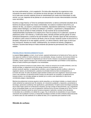 las rocas sedimentarias, y de la vegetación. De todos ellos dependen los organismos vivos,
incluyendo los seres humanos. Las plantas se sirven del agua, del dióxido de carbono y de
la luz solar para convertir materias primas en carbohidratos por medio de la fotosíntesis; la vida
animal, a su vez, depende de las plantas en una secuencia de vínculos interconectados conocida
como red trófica.
Durante su larga historia, la Tierra ha cambiado lentamente. La deriva continental (resultado de la
tectónica de placas) separó las masas continentales, los océanos invadieron tierra firme y se
retiraron de ella, y se alzaron y erosionaron montañas, depositando sedimentos a lo largo de las
costas (véase Geología). Los climas se caldearon y enfriaron, y aparecieron y desaparecieron
formas de vida al cambiar el medio ambiente. El más reciente de los acontecimientos
medioambientales importantes en la historia de la Tierra se produjo en el cuaternario, durante el
pleistoceno (entre 1,64 millones y 10.000 años atrás), llamado también periodo glacial. El clima
subtropical desapareció y cambió la faz del hemisferio norte. Grandes capas de hielo avanzaron y
se retiraron cuatro veces en América del Norte y tres en Europa, haciendo oscilar el clima de frío a
templado, influyendo en la vida vegetal y animal y, en última instancia, dando lugar al clima que
hoy conocemos. Nuestra era recibe, indistintamente, los nombres de reciente, postglacial y
holoceno. Durante este tiempo el medio ambiente del planeta ha permanecido más o menos
estable.
PROBLEMAS MEDIOAMBIENTALES
La especie Homo sapiens, es decir, el ser humano, apareció tardíamente en la historia de la Tierra, pero ha
sido capaz de modificar el medio ambiente con sus actividades. Aunque, al parecer, los humanos hicieron su
aparición en África, no tardaron en dispersarse por todo el mundo. Gracias a sus peculiares capacidades
mentales y físicas, lograron escapar a las constricciones medioambientales que limitaban a otras especies y
alterar el medio ambiente para adaptarlo a sus necesidades.
Aunque los primeros humanos sin duda vivieron más o menos en armonía con el medio ambiente, como los
demás animales, su alejamiento de la vida salvaje comenzó en la prehistoria, con la
primera revolución agrícola. La capacidad de controlar y usar el fuego les permitió modificar o eliminar la
vegetación natural, y la domesticación y pastoreo de animales herbívoros llevó al sobrepastoreo y a
la erosión del suelo. El cultivo de plantas originó también la destrucción de la vegetación natural para hacer
hueco a las cosechas y la demanda de leña condujo a la denudación de montañas y al agotamiento de
bosques enteros. Los animales salvajes se cazaban por su carne y eran destruidos en caso de ser
considerados plagas o depredadores.
Mientras las poblaciones humanas siguieron siendo pequeñas y su tecnología modesta, su impacto sobre el
medio ambiente fue solamente local. No obstante, al ir creciendo la población y mejorando y aumentando la
tecnología, aparecieron problemas más significativos y generalizados. El rápido avance tecnológico producido
tras la edad media culminó en la Revolución Industrial, que trajo consigo el descubrimiento, uso y explotación
de los combustibles fósiles, así como la explotación intensiva de los recursos minerales de la Tierra. Fue con
la Revolución Industrial cuando los seres humanos empezaron realmente a cambiar la faz del planeta,
la naturaleza de su atmósfera y la calidad de su agua. Hoy, la demanda sin precedentes a la que el rápido
crecimiento de la población humana y el desarrollo tecnológico someten al medio ambiente está produciendo
un declive cada vez más acelerado en la calidad de éste y en su capacidad para sustentar la vida.
Dióxido de carbono
 