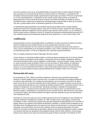 Uno de los impactos que el uso de combustibles fósiles ha producido sobre el medio ambiente terrestre ha
sido el aumento de la concentración de dióxido de carbono (CO2) en la atmósfera. La cantidad de CO2
atmosférico había permanecido estable, aparentemente durante siglos, pero desde 1750 se ha incrementado
en un 30% aproximadamente. Lo significativo de este cambio es que puede provocar un aumento de
latemperatura de la Tierra a través del proceso conocido como efecto invernadero. El dióxido de carbono
atmosférico tiende a impedir que la radiación de onda larga escape al espacio exterior; dado que se produce
más calor y puede escapar menos, la temperatura global de la Tierra aumenta.
Un calentamiento global significativo de la atmósfera tendría graves efectos sobre el medio ambiente.
Aceleraría la fusión de los casquetes polares, haría subir el nivel de los mares, cambiaría el clima regional y
globalmente, alteraría la vegetación natural y afectaría a las cosechas. Estos cambios, a su vez, tendrían un
enorme impacto sobre la civilización humana. En el siglo XX la temperatura media del planeta aumentó 0,6 ºC
y los científicos prevén que la temperatura media de la Tierra subirá entre 1,4 y 5,8 ºC entre 1990 y 2100.
Acidificación
Asociada también al uso de combustibles fósiles, la acidificación se debe a la emisión de dióxido de azufre y
óxidos de nitrógeno por las centrales térmicas y por los escapes de los vehículos a motor.
Estos productos interactúan con la luz del Sol, la humedad y los oxidantes produciendo ácido sulfúrico y
nítrico, que son transportados por la circulación atmosférica y caen a tierra, arrastrados por la lluvia y la nieve
en la llamada lluvia ácida, o en forma de depósitos secos, partículas y gases atmosféricos.
Para ver el gráfico seleccione la opción "Descargar" del menú superior
La lluvia ácida es un importante problema global. La acidez de algunas precipitaciones en el norte de Estados
Unidos y Europa es equivalente a la del vinagre. La lluvia ácida corroe los metales, desgasta los edificios y
monumentos de piedra, daña y mata la vegetación y acidifica lagos, corrientes de agua y suelos, sobre todo
en ciertas zonas del noreste de Estados Unidos y el norte de Europa. En estas regiones, la acidificación
lacustre ha hecho morir a poblaciones de peces. Hoy también es un problema en el sureste de Estados
Unidos y en la zona central del norte de África. La lluvia ácida puede retardar también el crecimiento de los
bosques; se asocia al declive de éstos a grandes altitudes tanto en Estados Unidos como en Europa.
Destrucción del ozono
En las décadas de 1970 y 1980, los científicos empezaron a descubrir que la actividad humana estaba
teniendo un impacto negativo sobre la capa de ozono, una región de la atmósfera que protege al planeta de
los dañinos rayos ultravioleta. Si no existiera esa capa gaseosa, que se encuentra a unos 40 km de altitud
sobre el nivel del mar, la vida sería imposible sobre nuestro planeta. Los estudios mostraron que la capa de
ozono estaba siendo afectada por el uso creciente de clorofluorocarbonos (CFC, compuestos de flúor), que se
emplean en refrigeración, aire acondicionado, disolventes de limpieza, materiales de empaquetado y
aerosoles. El cloro, un producto químico secundario de los CFC ataca al ozono, que está formado por tres
átomos de oxígeno, arrebatándole uno de ellos para formar monóxido de cloro. Éste reacciona a continuación
con átomos de oxígeno para formar moléculas de oxígeno, liberando moléculas de cloro que descomponen
más moléculas de ozono.
Al principio se creía que la capa de ozono se estaba reduciendo de forma homogénea en todo el planeta. No
obstante, posteriores investigaciones revelaron, en 1985, la existencia de un gran agujero centrado sobre
la Antártida; un 50% o más del ozono situado sobre esta área desaparecía estacionalmente. En el año 2001 el
agujero alcanzó una superficie de 26 millones de kilómetros cuadrados, un tamaño similar al detectado en los
tres últimos años. El adelgazamiento de la capa de ozono expone a la vida terrestre a un exceso de radiación
ultravioleta, que puede producir cáncer de piel y cataratas, reducir la respuesta del sistema inmunitario,
interferir en el proceso de fotosíntesis de las plantas y afectar al crecimiento del fitoplancton oceánico. Debido
a la creciente amenaza que representan estos peligrosos efectos sobre el medio ambiente, muchos países
intentan aunar esfuerzos para reducir las emisiones de gases de efecto invernadero. No obstante, los CFC
 