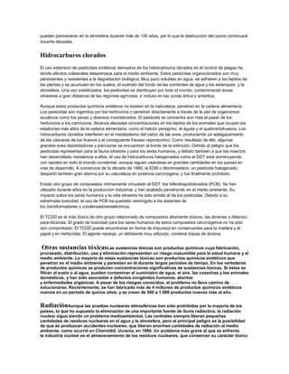 pueden permanecer en la atmósfera durante más de 100 años, por lo que la destrucción del ozono continuará
durante décadas.
Hidrocarburos clorados
El uso extensivo de pesticidas sintéticos derivados de los hidrocarburos clorados en el control de plagas ha
tenido efectos colaterales desastrosos para el medio ambiente. Estos pesticidas organoclorados son muy
persistentes y resistentes a la degradación biológica. Muy poco solubles en agua, se adhieren a los tejidos de
las plantas y se acumulan en los suelos, el sustrato del fondo de las corrientes de agua y los estanques, y la
atmósfera. Una vez volatilizados, los pesticidas se distribuyen por todo el mundo, contaminando áreas
silvestres a gran distancia de las regiones agrícolas, e incluso en las zonas ártica y antártica.
Aunque estos productos químicos sintéticos no existen en la naturaleza, penetran en la cadena alimentaria.
Los pesticidas son ingeridos por los herbívoros o penetran directamente a través de la piel de organismos
acuáticos como los peces y diversos invertebrados. El pesticida se concentra aún más al pasar de los
herbívoros a los carnívoros. Alcanza elevadas concentraciones en los tejidos de los animales que ocupan los
eslabones más altos de la cadena alimentaria, como el halcón peregrino, el águila y el quebrantahuesos. Los
hidrocarburos clorados interfieren en el metabolismo del calcio de las aves, produciendo un adelgazamiento
de las cáscaras de los huevos y el consiguiente fracaso reproductivo. Como resultado de ello, algunas
grandes aves depredadoras y piscívoras se encuentran al borde de la extinción. Debido al peligro que los
pesticidas representan para la fauna silvestre y para los seres humanos, y debido también a que los insectos
han desarrollado resistencia a ellos, el uso de hidrocarburos halogenados como el DDT está disminuyendo
con rapidez en todo el mundo occidental, aunque siguen usándose en grandes cantidades en los países en
vías de desarrollo. A comienzos de la década de 1980, el EDB o dibromoetano, un pesticida halogenado,
despertó también gran alarma por su naturaleza en potencia carcinógena, y fue finalmente prohibido.
Existe otro grupo de compuestos íntimamente vinculado al DDT: los bifenilospoliclorados (PCB). Se han
utilizado durante años en la producción industrial, y han acabado penetrando en el medio ambiente. Su
impacto sobre los seres humanos y la vida silvestre ha sido similar al de los pesticidas. Debido a su
extremada toxicidad, el uso de PCB ha quedado restringido a los aislantes de
los transformadores y condensadoreseléctricos.
El TCDD es el más tóxico de otro grupo relacionado de compuestos altamente tóxicos, las dioxinas o dibenzo-
para-dioxinas. El grado de toxicidad para los seres humanos de estos compuestos carcinógenos no ha sido
aún comprobado. El TCDD puede encontrarse en forma de impureza en conservantes para la madera y el
papel y en herbicidas. El agente naranja, un defoliante muy utilizado, contiene trazas de dioxina.
Otras sustancias tóxicasLas sustancias tóxicas son productos químicos cuya fabricación,
procesado, distribución, uso y eliminación representan un riesgo inasumible para la salud humana y el
medio ambiente. La mayoría de estas sustancias tóxicas son productos químicos sintéticos que
penetran en el medio ambiente y persisten en él durante largos periodos de tiempo. En los vertederos
de productos químicos se producen concentraciones significativas de sustancias tóxicas. Si éstas se
filtran al suelo o al agua, pueden contaminar el suministro de agua, el aire, las cosechas y los animales
domésticos, y han sido asociadas a defectos congénitos humanos, abortos
y enfermedades orgánicas. A pesar de los riesgos conocidos, el problema no lleva camino de
solucionarse. Recientemente, se han fabricado más de 4 millones de productos químicos sintéticos
nuevos en un periodo de quince años, y se crean de 500 a 1.000 productos nuevos más al año.
RadiaciónAunque las pruebas nucleares atmosféricas han sido prohibidas por la mayoría de los
países, lo que ha supuesto la eliminación de una importante fuente de lluvia radiactiva, la radiación
nuclear sigue siendo un problema medioambiental. Las centrales siempre liberan pequeñas
cantidades de residuos nucleares en el agua y la atmósfera, pero el principal peligro es la posibilidad
de que se produzcan accidentes nucleares, que liberan enormes cantidades de radiación al medio
ambiente, como ocurrió en Chernóbil, Ucrania, en 1986. Un problema más grave al que se enfrenta
la industria nuclear es el almacenamiento de los residuos nucleares, que conservan su carácter tóxico
 