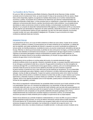 La Cumbre de la Tierra
En junio de 1992, la Conferencia sobre Medio Ambiente y Desarrollo de las Naciones Unidas, también
conocida como la Cumbre de la Tierra, se reunió durante 12 días en las cercanías de Río de Janeiro, Brasil.
Esta cumbre desarrolló y legitimó una agenda de medidas relacionadas con el cambio medioambiental,
económico y político. El propósito de la conferencia fue determinar qué reformas medioambientales era
necesario emprender a largo plazo, e iniciar procesos para su implantación y supervisión internacionales. Se
celebraron convenciones para discutir y aprobar documentos sobre medio ambiente. Los principales temas
abordados en estas convenciones incluían el cambio climático, la biodiversidad, la protección forestal, la
Agenda 21 (un proyecto de desarrollo medioambiental de 900 páginas) y la Declaración de Río (un documento
de seis páginas que demandaba la integración de medio ambiente y desarrollo económico). La Cumbre de la
Tierra fue un acontecimiento histórico de gran significado. No sólo hizo del medio ambiente una prioridad
a escala mundial, sino que a ella asistieron delegados de 178 países, lo que la convirtió en la mayor
conferencia celebrada hasta ese momento.
PERSPECTIVAS
Las perspectivas de futuro, en lo que al medio ambiente se refiere son poco claras. A pesar de los cambios
económicos y políticos, el interés y la preocupación por el medio ambiente aún es importante. La calidad del
aire ha mejorado, pero están pendientes de solución y requieren una acción coordinada los problemas de
la lluvia ácida, los clorofluorocarbonos, la pérdida de ozono y la enorme contaminación atmosférica del este de
Europa. Mientras no disminuya la lluvia ácida, la pérdida de vida continuará en los lagos y corrientes del norte,
y puede verse afectado el crecimiento de los bosques. La contaminación del agua seguirá siendo un problema
mientras el crecimiento demográfico continúe incrementando la presión sobre el medio ambiente. La
infiltración de residuos tóxicos en los acuíferos subterráneos y la intrusión de agua salada en los acuíferos
costeros de agua dulce no se ha interrumpido.
El agotamiento de los acuíferos en muchas partes del mundo y la creciente demanda de agua
producirá conflictos entre el uso agrícola, industrial y doméstico de ésta. La escasez impondrá restricciones en
el uso del agua y aumentará el coste de su consumo. El agua podría convertirse en la crisis energética de
comienzos del siglo XXI. La contaminación de las aguas dulces y costeras, junto con la sobreexplotación, ha
mermado hasta tal punto los recursos de los caladeros piscícolas que sería necesario suspender
la pesca durante un periodo de cinco a diez años para que las especies se recuperaran. Si no se desarrollan
esfuerzos coordinados para salvar hábitats y reducir el furtivismo y el tráfico internacional ilegal de especies
salvajes, muchas de ellas se extinguirán. A pesar de nuestros conocimientos sobre cómo reducir la erosión
del suelo, éste continúa siendo un problema de alcance mundial. Esto se debe, en gran medida a que muchos
agrónomos y urbanistas muestran un escaso interés por controlarla. Por último, la destrucción de tierras
vírgenes, tanto en las regiones templadas como en las tropicales, puede producir una extinción masiva de
formas de vida vegetales y animales.
Para reducir la degradación medioambiental, las sociedades deben reconocer que el medio ambiente es finito.
Los especialistas creen que, al ir creciendo las poblaciones y sus demandas, la idea del crecimiento
continuado debe abrir paso a un uso más racional del medio ambiente, pero que esto sólo puede lograrse con
un espectacular cambio de actitud por parte de la especie humana. El impacto de la especie humana sobre el
medio ambiente ha sido comparado con las grandes catástrofes del pasado geológico de la Tierra;
independientemente de la actitud de la sociedad respecto al crecimiento continuo, la humanidad debe
reconocer que atacar el medio ambiente pone en peligro la supervivencia de su propia especie.
Dentro de los esfuerzos por controlar el deterioro medioambiental, en marzo de 2002, se puso en órbita el
satélite ambiental europeo Envisat, con el fin de obtener información precisa sobre el medio ambiente.
El Envisat dispone de 10 instrumentos científicos que recogerán datos sobre el nivel de los océanos, las
emisiones de gases de efecto invernadero, las inundaciones, el tamaño de la capa de ozono, o la
deforestación, entre otros. Los datos enviados por el satélite servirán, no sólo para conocer el estado de los
 