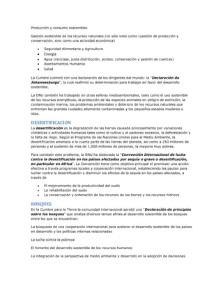 Producción y consumo sostenibles
Gestión sostenible de los recursos naturales (no sólo visto como cuestión de protección y
conservación, sino como una actividad económica)
Seguridad Alimentaria y Agricultura
Energía
Agua (reciclaje, justa distribución, acceso, conservación y gestión de cuencas)
Asentamientos Humanos
Salud
La Cumbre culminó con una declaración de los dirigentes del mundo: la "Declaración de
Johannesburgo", la cual reafirmó su determinación para trabajar en favor del desarrollo
sostenible.
La ONU también ha trabajado en otras esferas medioambientales, tales como el uso sostenible
de los recursos energéticos, la protección de las especies animales en peligro de extinción, la
contaminación marina, los problemas ambientales y deterioro de los recursos naturales que
enfrentan las grandes ciudades altamente contaminadas y los pequeños estados insulares o
islas.
DESERTIFICACION
La desertificación es la degradación de las tierras causada principalmente por variaciones
climáticas y actividades humanas tales como el cultivo y el pastoreo excesivo, la deforestación y
la falta de riego. Según el Programa de las Naciones Unidas para el Medio Ambiente, la
desertificación amenaza a la cuarta parte de las tierras del planeta, así como a 250 millones de
personas y el sustento de más de 1,000 millones de personas, la mayoría muy pobres.
Para combatir este problema, la ONU ha elaborado la "Convención Internacional de lucha
contra la desertificación en los países afectados por sequía o grave o desertificación,
en particular en Africa". La Convención tiene como objetivo principal el promover una acción
efectiva a través programas locales y cooperación internacional, estableciendo las pautas para
luchar contra la desertificación y disminuir los efectos de la sequía en los países afectados, a
través de
El mejoramiento de la productividad del suelo
La rehabilitación del suelo
La conservación y ordenación de los recursos de las tierras y los recursos hídricos
BOSQUES
En la Cumbre para la Tierra la comunidad internacional aprobó una "Declaración de principios
sobre los bosques" que analiza diversos temas afines al desarrollo sostenible de los bosques
entre los que se encuentran:
La búsqueda de una cooperación internacional para acelerar el desarrollo sostenible de los países
en desarrollo y las políticas internas relacionadas
La lucha contra la pobreza
El fomento del desarrollo sostenible de los recursos humanos
La integración de la perspectiva de medio ambiente y desarrollo en la adopción de decisiones
 
