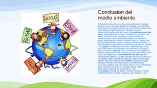 Conclusion del
medio ambiente
El Medio Ambiente es la obra más grande de Nuestro
Señor, es por eso que debemos cuidarla y conservarla
para bien de nosotros mismos y de todos los seres vivos
que habitan nuestro planeta. Causas como la
destrucción de la capa de ozono, la contaminación del
agua, el dióxido de carbono, acidificación, erosión del
suelo, hidrocarburos clorados y otras causas de
contaminación como el derramamiento de petróleo
están destruyendo nuestro planeta, pero la "causa que
produce las demás causas" somos nosotros mismos...,
hay personas que no les importa tirar una lata en la calle
o un papel, o cualquier otra cosa, sabiendo que cada
vez más están contaminando el ambiente, lo correcto
sería colocar la basura o los residuos en la papelera o
llevarlo al basurero más cercano que se encuentre en la
calle, con respecto a la contaminación del aire los
conductores debería buscar la forma de que su vehículo
no origine tanto dióxido de carbono, que es totalmente
dañino así como también los ácidos usados para las
plantas, también los insecticidas y demás sprays
químicos, para la capa de ozono que es muy importante
para nosotros porque nos protege de los rayos
ultravioletas del sol. Mi mensaje es: "No
tires basura donde no debes, mantén limpio tu medio
ambiente como si fuera tu propia vida, porque lo es".
 