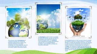 Se conoce como ecosistema al
conjunto formado por todos los
factores bióticos de un área y los
factores abióticos del medio
ambiente; en otras palabras, es una
comunidad de seres vivos con los
procesos vitales interrelacionados.
La ecología es otra noción vinculada
al medio ambiente, ya que se trata de
la disciplina que estudia la relación
entre los seres vivos y su entorno,
cuya subsistencia puede garantizarse
a través de un comportamiento
ecológico, que respete y proteja los
recursos naturales.
Lamentablemente, el ser humano hace lo posible
por atentar contra su propia especie y contra las
demás, a través de diversas acciones que afectan
a cada uno de los elementos que componen el
medio ambiente. Comenzando por el suelo y
el agua, los residuos inorgánicos arrojados en la
naturaleza constituyen una auténtica bomba de
tiempo: a menos que alguien los recoja, llegará el
día en que se interpongan entre los animales y el
suelo.
 
