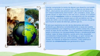Intentar comprender la mente de alguien que desecha una botella
de vidrio o una lata en un parque o en un lago es una tarea muy
difícil. ¿Qué piensa esa persona que ocurrirá con la basura que
tan irresponsablemente está tirando? ¿No considera, acaso, que
puede causar un daño físico a otro ser vivo o, incluso, a sí misma?
Si su nivel de espejismo nubla su consideración por los animales
y las plantas, ¿no teme siquiera que un niño se lastime con los
trozos de vidrio o con el metal oxidado? Dado el número de gente
que incurre en actos de este tipo, parece que no.
El aire que respiramos es otro de los elementos del medio
ambiente que alteramos considerablemente a causa de nuestra
irresponsabilidad y por negarnos a usar nuestro cuerpo tal y como
hacen el resto de los animales. Si los automóviles existieran para
asistir a individuos con discapacidades físicas o simplemente para
realizar viajes de larga distancia, quizás sería más aceptable
considerarlos indispensables. Sin embargo, un gran número de
personas dependen de sus coches para desplazarse por la
ciudad, sin importar la distancia a recorrer, y esto potencia el
volumen de contaminación que generamos a diario.
 