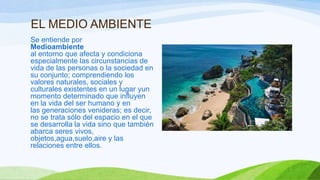 EL MEDIO AMBIENTE
Se entiende por
Medioambiente
al entorno que afecta y condiciona
especialmente las circunstancias de
vida de las personas o la sociedad en
su conjunto; comprendiendo los
valores naturales, sociales y
culturales existentes en un lugar yun
momento determinado que influyen
en la vida del ser humano y en
las generaciones venideras; es decir,
no se trata sólo del espacio en el que
se desarrolla la vida sino que también
abarca seres vivos,
objetos,agua,suelo,aire y las
relaciones entre ellos.
 