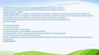 La palabra medio procede del latín médium (formaneutra); como adjetivo, del latín
Medius (forma masculina), la palabra ambiente procede del latín ambiens -ambientis
, y éstade ambere, "rodear",
"estar a ambos lados", la expresión medio ambiente podría ser considerada un pleonasmo porque los dos elementos
de dicha grafía tienen una acepción coincidente con la acepción que tienen cuando va junta. Sin embargo, ambas palabras
por separado tienen otras acepciones y es el contexto el que permite su comprensión.
Por ejemplo, otras acepciones del término ambiente indican un sector de la sociedad, como
ambiente popular
o
Ambiente aristocrático
; o una actitud, como
tener buen ambiente con los amigos
. Aunque la expresión medio ambiente aún es mayoritaria,
la primera palabra, "medio", suele pronunciarse átona, de forma que ambas palabras
se pronuncian como un a única palabra compuesta.
Por ello, el Diccionario panhispánicode dudas de la Real Academia Española recomienda utilizar la grafía medioambiente,
cuyo plural es
medioambiente.
 