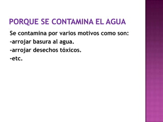 Se contamina por varios motivos como son:
-arrojar basura al agua.
-arrojar desechos tóxicos.
-etc.