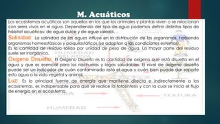 M. Acuáticos
Los ecosistemas acuáticos son aquellos en los que los animales y plantas viven o se relacionan
con seres vivos en el agua. Dependiendo del tipo de agua podemos definir distintos tipos de
hábitat acuáticos: de agua dulce y de agua salada.
La salinidad de las aguas influye en la distribución de los organismos, habiendo
organismos homeostásicos y poiquilostáticos (se adaptan a las condiciones externas).
Es la cantidad de resíduo sólido por unidad de peso de agua. La mayor parte del resíduo
suele ser inorgánico.

Salinidad:

El Oxígeno Disuelto es la cantidad de oxígeno que está disuelta en el
agua y que es esencial para los riachuelos y lagos saludables. El nivel de oxígeno disuelto
puede ser un indicador de cuán contaminada está el agua y cuán bien puede dar soporte
esta agua a la vida vegetal y animal.

Oxigeno Disuelto:

Es la principal fuente de energía que mantiene directa e indirectamente a los
ecosistemas, es indispensable para que se realice la fotosíntesis y con la cual se inicia el flujo
de energía en el ecosistema

Luz:

 