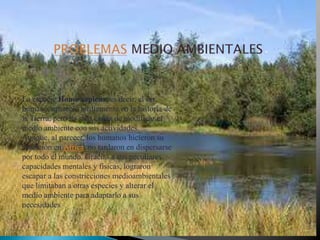 La especie Homo sapiens, es decir, el ser
humano, apareció tardíamente en la historia de
la Tierra, pero ha sido capaz de modificar el
medio ambiente con sus actividades.
Aunque, al parecer, los humanos hicieron su
aparición en África, no tardaron en dispersarse
por todo el mundo. Gracias a sus peculiares
capacidades mentales y físicas, lograron
escapar a las constricciones medioambientales
que limitaban a otras especies y alterar el
medio ambiente para adaptarlo a sus
necesidades

 