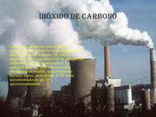 Uno de los impactos que el uso de
combustibles fósiles ha producido sobre el
medio ambiente terrestre ha sido el
aumento de la concentración de dióxido de
carbono (CO2) en la atmósfera. La
cantidad de CO2 atmosférico había
permanecido estable, aparentemente
durante siglos, pero desde 1750 se ha
incrementado en un 30%
aproximadamente.

 