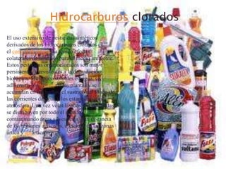 El uso extensivo de pesticidas sintéticos
derivados de los hidrocarburos clorados en
el control de plagas ha tenido efectos
colaterales desastrosos para el medio ambiente.
Estos pesticidas organoclorados son muy
persistentes y resistentes a la degradación
biológica. Muy poco solubles en agua, se
adhieren a los tejidos de las plantas y se
acumulan en los suelos, el sustrato del fondo de
las corrientes de agua y los estanques, y la
atmósfera. Una vez volatilizados, los pesticidas
se distribuyen por todo el mundo,
contaminando áreas silvestres a gran distancia
de las regiones agrícolas, e incluso en las zonas
ártica y antártica.

 