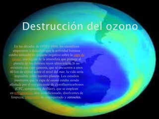 En las décadas de 1970 y 1980, los científicos
empezaron a descubrir que la actividad humana
estaba teniendo un impacto negativo sobre la capa de
ozono, una región de la atmósfera que protege al
planeta de los dañinos rayos ultravioleta. Si no
existiera esa capa gaseosa, que se encuentra a unos
40 km de altitud sobre el nivel del mar, la vida sería
imposible sobre nuestro planeta. Los estudios
mostraron que la capa de ozono estaba siendo
afectada por el uso creciente de clorofluorocarbonos
(CFC, compuestos de flúor), que se emplean
en refrigeración, aire acondicionado, disolventes de
limpieza, materiales de empaquetado y aerosoles.

 