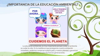 ¿IMPORTANCIA DE LA EDUCACIÓN AMBIENTAL?

La educación ambiental, es muy importante porque cuidar el ambiente
es cuidar la vida. En la medida en que protejamos nuestro ambiente
inmediato, podemos conservar nuestro país y nuestro planeta y garantizar
un legado de supervivencia para las futuras generaciones.
10

 