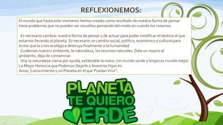 REFLEXIONEMOS:
El mundo que hasta este momento hemos creado como resultado de nuestra forma de pensar
tiene problemas que no pueden ser resueltos pensando del modo en cuando los creamos.
Es necesario cambiar nuestra forma de pensar y de actuar para poder modificar el destino al que
estamos llevando al planeta. Es necesario un cambio social, político, económico y cultural para
evitar que la crisis ecológica destruya finalmente a la humanidad.
Cuidemos nuestro ambiente, la naturaleza, los recursos naturales. Dale un respiro al
ambiente, deja de contaminar.
Hoy la naturaleza clama por ayuda, extiéndele la mano. Un mundo verde y limpio es mundo mejor.
La Mejor Herencia que Podemos Dejarle a Nuestros Hijos es:
Amor, Conocimiento y un Planeta en el que Puedan Vivir”.

11

 