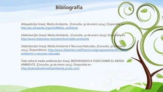 Bibliografía
Wikipedia [en línea]. Medio Ambiente . [Consulta: 30 de enero 2014]. Disponible en:
http://es.wikipedia.org/wiki/Medio_ambiente
Slideshare [en línea]. Medio Ambiente . [Consulta: 30 de enero 2014]. Disponible en:
http://www.slideshare.net/cskenshin/medio-ambiente
Slideshare [en línea]. Medio Ambiente Y Recursos Naturales. [Consulta: 30 de enero
2014]. Disponible en: http://www.slideshare.net/francisconajera/presentacion-medioambiente-y-recursos-naturales
Todo sobre el medio ambiente [en línea]. BIENVENIDOS A TODO SOBRE EL MEDIO
AMBIENTE. [Consulta: 30 de enero 2014]. Disponible en:
http://todosobreelmedioambiente.jimdo.com/

13

 
