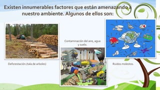 Existen innumerables factores que están amenazando a
nuestro ambiente. Algunos de ellos son:

Contaminación del aire, agua
y suelo.

Deforestación.(tala de arboles)

6

Ruidos molestos.

 