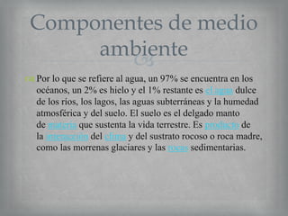 Componentes de medio
ambiente

 Por lo que se refiere al agua, un 97% se encuentra en los
océanos, un 2% es hielo y el 1% restante es el agua dulce
de los ríos, los lagos, las aguas subterráneas y la humedad
atmosférica y del suelo. El suelo es el delgado manto
de materia que sustenta la vida terrestre. Es producto de
la interacción del clima y del sustrato rocoso o roca madre,
como las morrenas glaciares y las rocas sedimentarias.

 