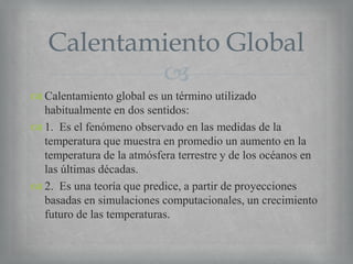 Calentamiento Global

 Calentamiento global es un término utilizado
habitualmente en dos sentidos:
 1. Es el fenómeno observado en las medidas de la
temperatura que muestra en promedio un aumento en la
temperatura de la atmósfera terrestre y de los océanos en
las últimas décadas.
 2. Es una teoría que predice, a partir de proyecciones
basadas en simulaciones computacionales, un crecimiento
futuro de las temperaturas.

 