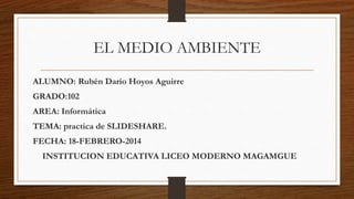 EL MEDIO AMBIENTE
ALUMNO: Rubén Darío Hoyos Aguirre

GRADO:102
AREA: Informática
TEMA: practica de SLIDESHARE.

FECHA: 18-FEBRERO-2014
INSTITUCION EDUCATIVA LICEO MODERNO MAGAMGUE

 