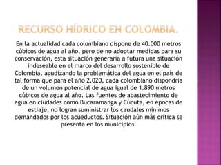 En la actualidad cada colombiano dispone de 40.000 metros
cúbicos de agua al año, pero de no adoptar medidas para su
conservación, esta situación generaría a futura una situación
indeseable en el marco del desarrollo sostenible de
Colombia, agudizando la problemática del agua en el país de
tal forma que para el año 2.020, cada colombiano dispondría
de un volumen potencial de agua igual de 1.890 metros
cúbicos de agua al año. Las fuentes de abastecimiento de
agua en ciudades como Bucaramanga y Cúcuta, en épocas de
estiaje, no logran suministrar los caudales mínimos
demandados por los acueductos. Situación aún más crítica se
presenta en los municipios.
 