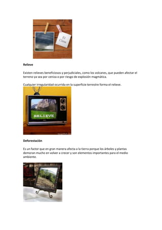 Relieve
Existen relieves beneficiosos y perjudiciales, como los volcanes, que pueden afectar el
terreno ya sea por ceniza o por riesgo de explosión magmática.
Cualquier irregularidad ocurrida en la superficie terrestre forma el relieve.
Deforestación
Es un factor que en gran manera afecta a la tierra porque los árboles y plantas
demoran mucho en volver a crecer y son elementos importantes para el medio
ambiente.
 