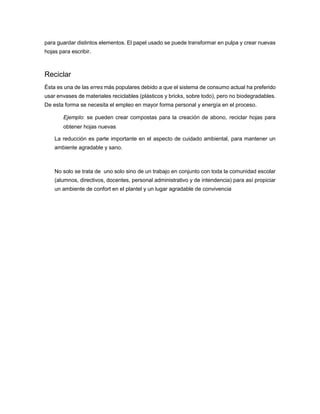 para guardar distintos elementos. El papel usado se puede transformar en pulpa y crear nuevas
hojas para escribir.
Reciclar
Ésta es una de las erres más populares debido a que el sistema de consumo actual ha preferido
usar envases de materiales reciclables (plásticos y bricks, sobre todo), pero no biodegradables.
De esta forma se necesita el empleo en mayor forma personal y energía en el proceso.
Ejemplo: se pueden crear compostas para la creación de abono, reciclar hojas para
obtener hojas nuevas
La reducción es parte importante en el aspecto de cuidado ambiental, para mantener un
ambiente agradable y sano.
No solo se trata de uno solo sino de un trabajo en conjunto con toda la comunidad escolar
(alumnos, directivos, docentes, personal administrativo y de intendencia) para así propiciar
un ambiente de confort en el plantel y un lugar agradable de convivencia
 