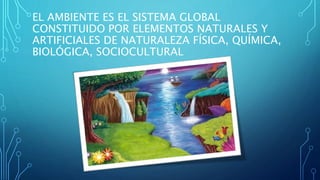 EL AMBIENTE ES EL SISTEMA GLOBAL 
CONSTITUIDO POR ELEMENTOS NATURALES Y 
ARTIFICIALES DE NATURALEZA FÍSICA, QUÍMICA, 
BIOLÓGICA, SOCIOCULTURAL 
 