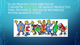 ES UN PROCESO CUYO OBJETIVO ES 
CONVERTIR DESECHOS EN NUEVOS PRODUCTOS 
PARA PREVENIR EL DESUSO DE MATERIALES 
POTENCIALMENTE ÚTILES 
 