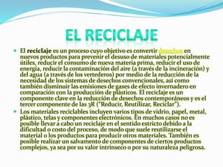  El reciclaje es un proceso cuyo objetivo es convertir desechos en 
nuevos productos para prevenir el desuso de materiales potencialmente 
útiles, reducir el consumo de nueva materia prima, reducir el uso de 
energía, reducir la contaminación del aire (a través de la incineración) y 
del agua (a través de los vertederos) por medio de la reducción de la 
necesidad de los sistemas de desechos convencionales, así como 
también disminuir las emisiones de gases de efecto invernadero en 
comparación con la producción de plásticos. El reciclaje es un 
componente clave en la reducción de desechos contemporáneos y es el 
tercer componente de las 3R (“Reducir, Reutilizar, Reciclar”). 
 Los materiales reciclables incluyen varios tipos de vidrio, papel, metal, 
plástico, telas y componentes electrónicos. En muchos casos no es 
posible llevar a cabo un reciclaje en el sentido estricto debido a la 
dificultad o costo del proceso, de modo que suele reutilizarse el 
material o los productos para producir otros materiales. También es 
posible realizar un salvamento de componentes de ciertos productos 
complejos, ya sea por su valor intrínseco o por su naturaleza peligrosa. 
 